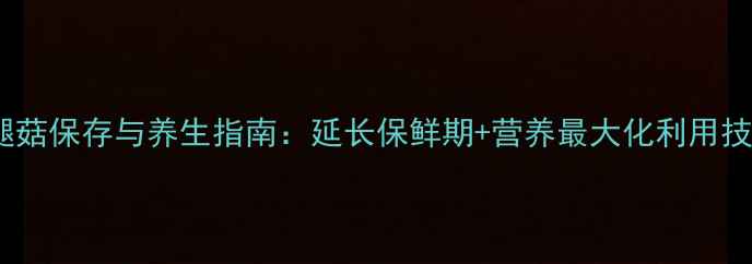 图片 鸡腿菇保存与养生指南：延长保鲜期+营养最大化利用技巧1