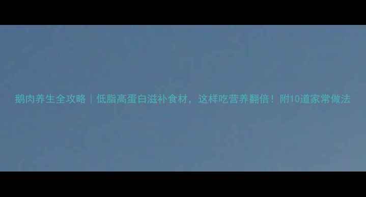 图片 鹅肉养生全攻略｜低脂高蛋白滋补食材，这样吃营养翻倍！附10道家常做法