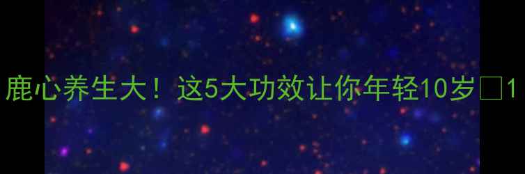 图片 鹿心养生大！这5大功效让你年轻10岁🔥1