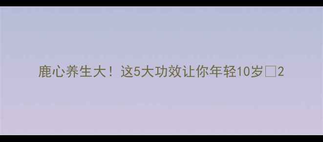 图片 鹿心养生大！这5大功效让你年轻10岁🔥2