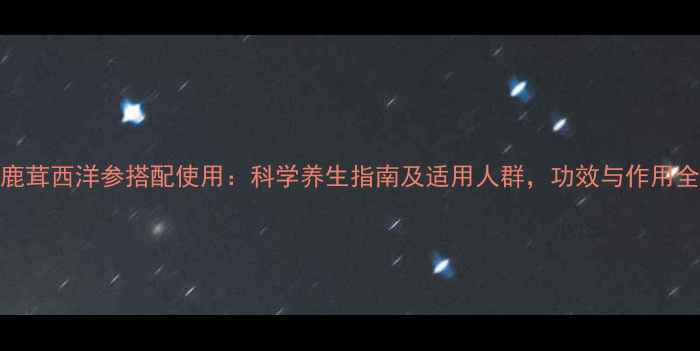 图片 鹿茸西洋参搭配使用：科学养生指南及适用人群，功效与作用全