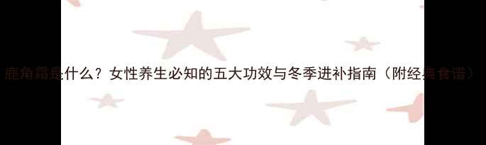 图片 鹿角霜是什么？女性养生必知的五大功效与冬季进补指南（附经典食谱）