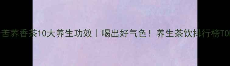 图片 麦力士苦荞香茶10大养生功效｜喝出好气色！养生茶饮排行榜TOP1推荐