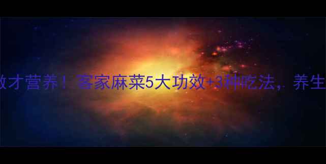 图片 麻菜这样做才营养！客家麻菜5大功效+3种吃法，养生党必看！2