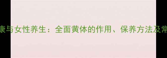 图片 黄体健康与女性养生：全面黄体的作用、保养方法及常见问题