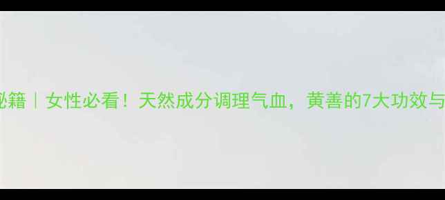 图片 黄善养生秘籍｜女性必看！天然成分调理气血，黄善的7大功效与搭配攻略2