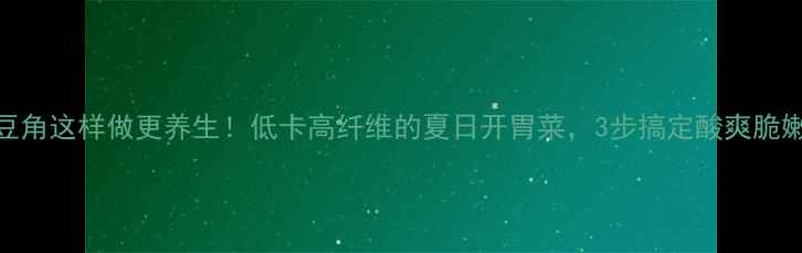 图片 黄瓜豆角这样做更养生！低卡高纤维的夏日开胃菜，3步搞定酸爽脆嫩口感