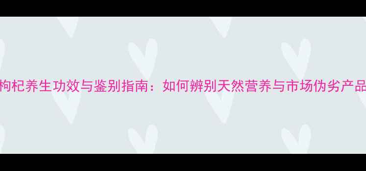 图片 黑枸杞养生功效与鉴别指南：如何辨别天然营养与市场伪劣产品？