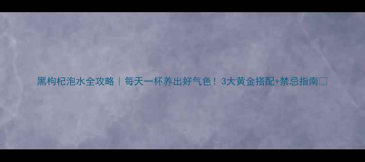 图片 黑枸杞泡水全攻略｜每天一杯养出好气色！3大黄金搭配+禁忌指南🌟
