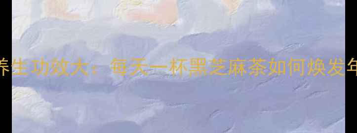 图片 黑芝麻水养生功效大：每天一杯黑芝麻茶如何焕发年轻活力？