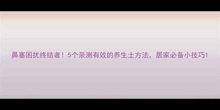 图片 鼻塞困扰终结者！5个亲测有效的养生土方法，居家必备小技巧1
