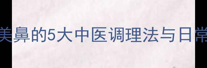图片 鼻部养生指南：自然美鼻的5大中医调理法与日常习惯（附科学依据）