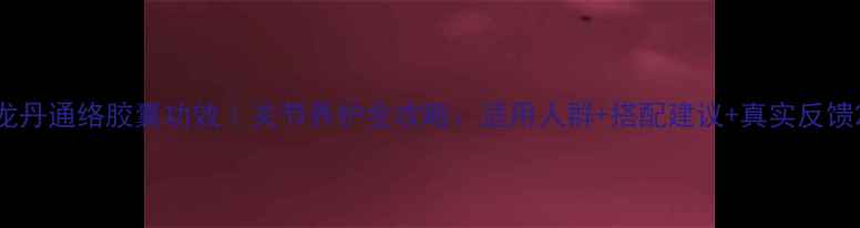 图片 龙丹通络胶囊功效｜关节养护全攻略：适用人群+搭配建议+真实反馈2