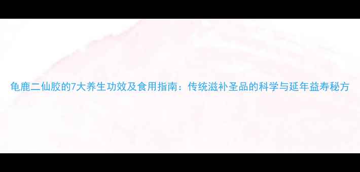 图片 龟鹿二仙胶的7大养生功效及食用指南：传统滋补圣品的科学与延年益寿秘方