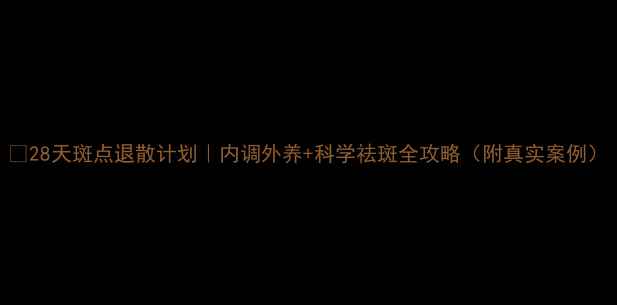 图片 🌟28天斑点退散计划｜内调外养+科学祛斑全攻略（附真实案例）