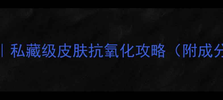 图片 🌟28天焕亮肌｜私藏级皮肤抗氧化攻略（附成分党避坑指南）