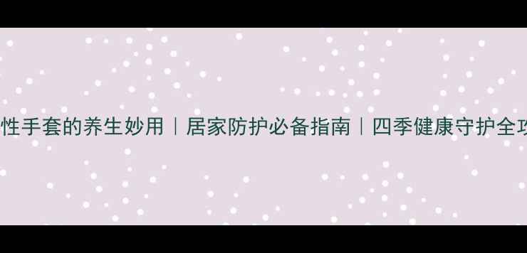 图片 🌟一次性手套的养生妙用｜居家防护必备指南｜四季健康守护全攻略🌟2