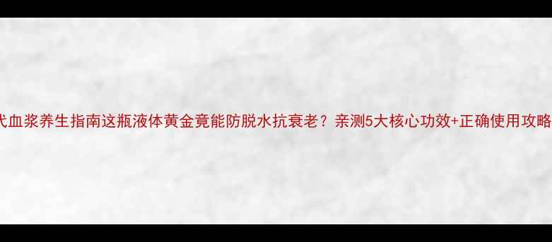 图片 🌟代血浆养生指南这瓶液体黄金竟能防脱水抗衰老？亲测5大核心功效+正确使用攻略！2