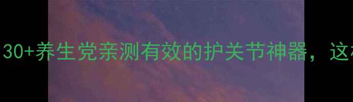 图片 🌟关节宝功效大！30+养生党亲测有效的护关节神器，这样用效果翻倍！🌟