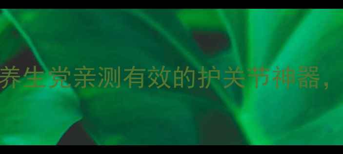图片 🌟关节宝功效大！30+养生党亲测有效的护关节神器，这样用效果翻倍！🌟2