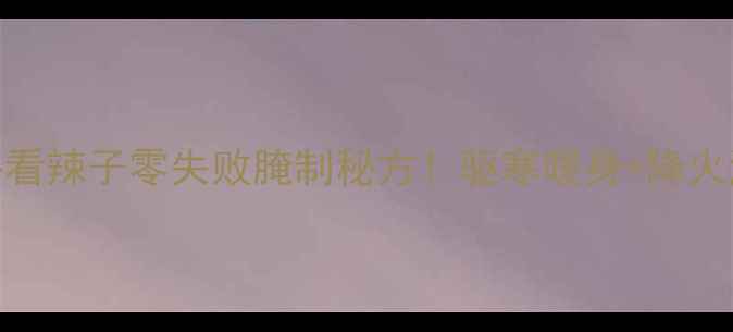 图片 🌟冬季养生必看辣子零失败腌制秘方！驱寒暖身+降火润燥全攻略🌟