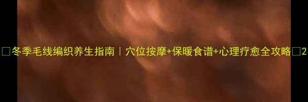 图片 🌟冬季毛线编织养生指南｜穴位按摩+保暖食谱+心理疗愈全攻略🌟2