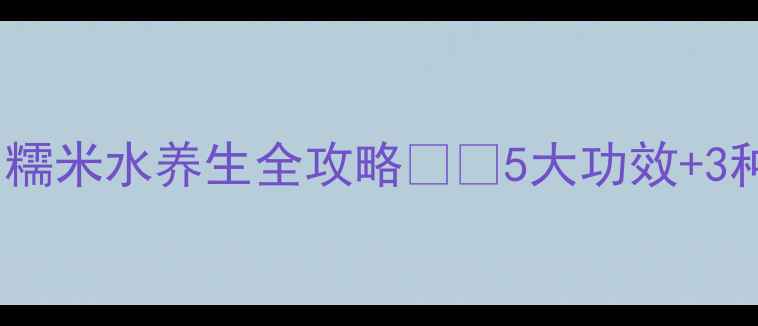 图片 🌟喝出好气色！糯米水养生全攻略💧✨5大功效+3种做法+禁忌指南