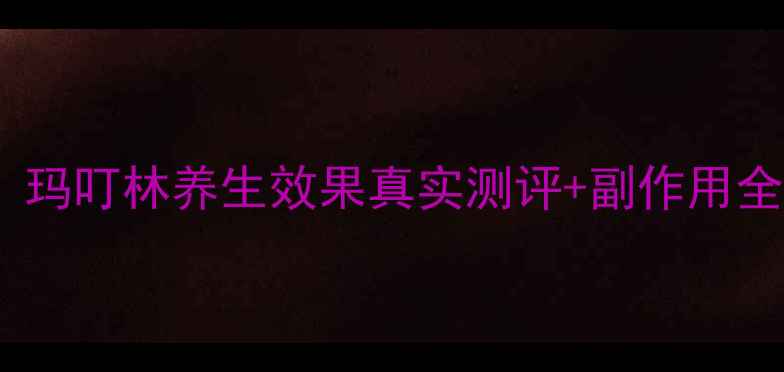 图片 🌟玛叮林副作用大吗？玛叮林养生效果真实测评+副作用全（附正确服用指南）1