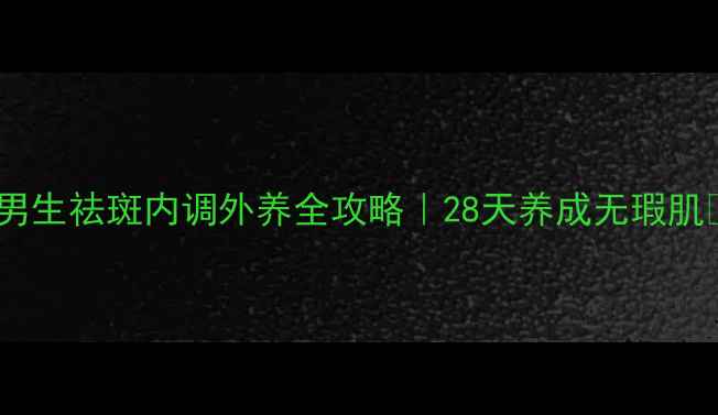 图片 🌟男生祛斑内调外养全攻略｜28天养成无瑕肌🌟1