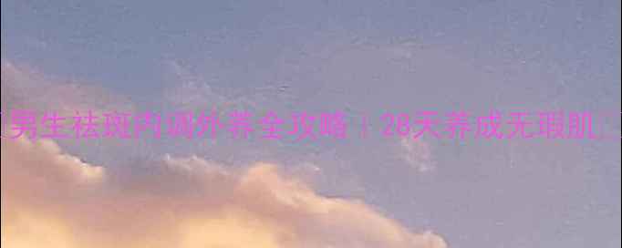 图片 🌟男生祛斑内调外养全攻略｜28天养成无瑕肌🌟2