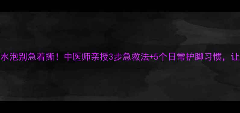 图片 🌟脚底板磨出水泡别急着撕！中医师亲授3步急救法+5个日常护脚习惯，让双脚光滑如新
