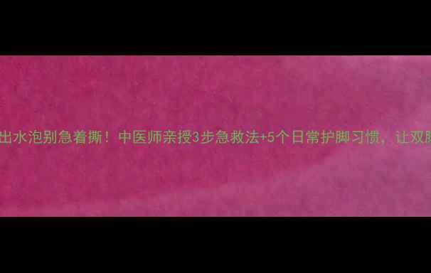 图片 🌟脚底板磨出水泡别急着撕！中医师亲授3步急救法+5个日常护脚习惯，让双脚光滑如新1
