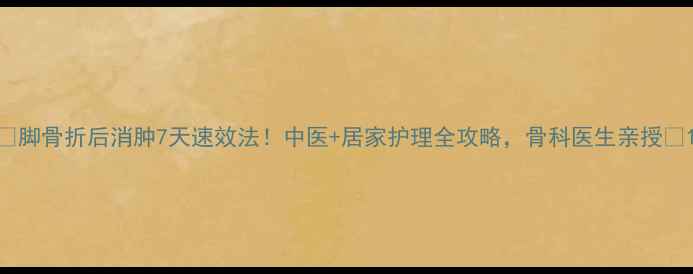 图片 🌟脚骨折后消肿7天速效法！中医+居家护理全攻略，骨科医生亲授🌟1