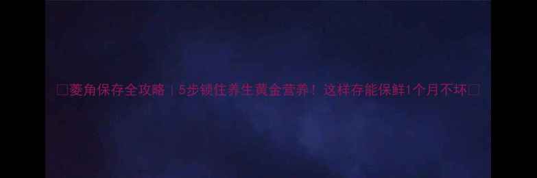 图片 🌟菱角保存全攻略｜5步锁住养生黄金营养！这样存能保鲜1个月不坏🍲