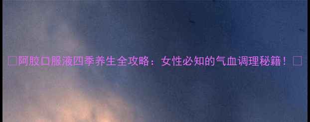 图片 🌟阿胶口服液四季养生全攻略：女性必知的气血调理秘籍！🌟