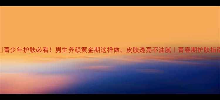 图片 🌟青少年护肤必看！男生养颜黄金期这样做，皮肤透亮不油腻｜青春期护肤指南