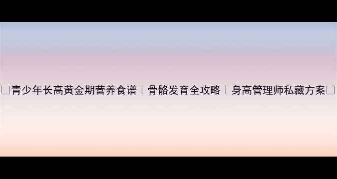 图片 🌟青少年长高黄金期营养食谱｜骨骼发育全攻略｜身高管理师私藏方案🌟