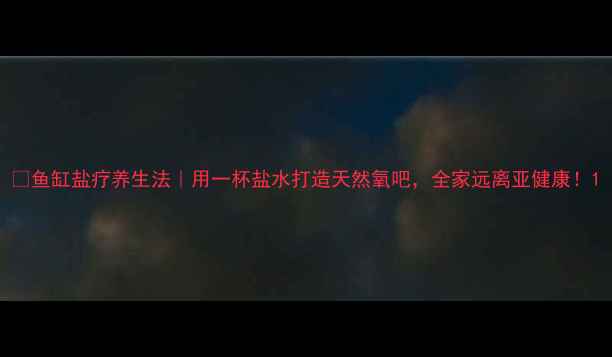 图片 🌟鱼缸盐疗养生法｜用一杯盐水打造天然氧吧，全家远离亚健康！1