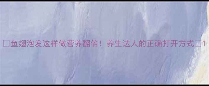 图片 🌟鱼翅泡发这样做营养翻倍！养生达人的正确打开方式🌟1