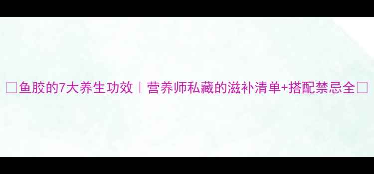 图片 🌟鱼胶的7大养生功效｜营养师私藏的滋补清单+搭配禁忌全🌟