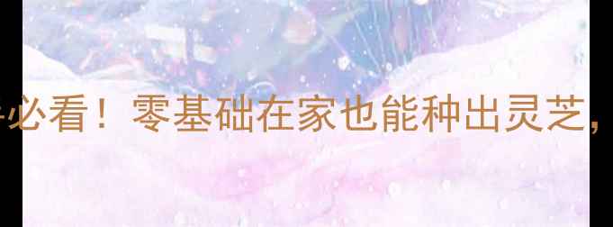 图片 🌱灵芝养殖全攻略｜新手必看！零基础在家也能种出灵芝，附详细步骤和避坑指南1
