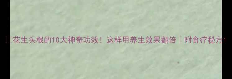 图片 🌱花生头根的10大神奇功效！这样用养生效果翻倍｜附食疗秘方1