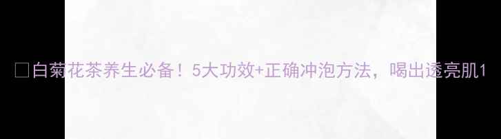 图片 🌼白菊花茶养生必备！5大功效+正确冲泡方法，喝出透亮肌1