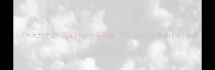 图片 🌿7天天然疗法！居家护理+中医调理，告别皮炎泛红瘙痒的养生秘籍