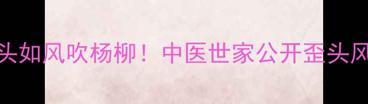 图片 🌿三岁女童歪头如风吹杨柳！中医世家公开歪头风调理全攻略🌿