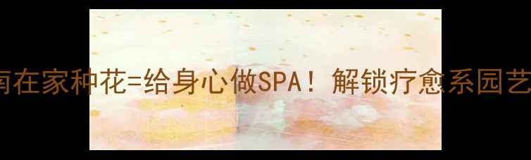 图片 🌿养生养花指南在家种花=给身心做SPA！解锁疗愈系园艺的5大黄金法则