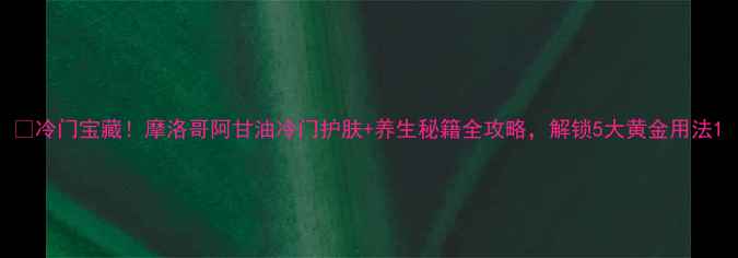 图片 🌿冷门宝藏！摩洛哥阿甘油冷门护肤+养生秘籍全攻略，解锁5大黄金用法1