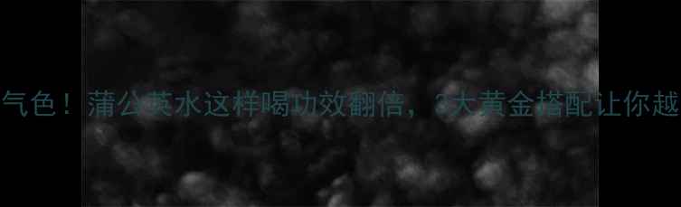 图片 🌿喝出好气色！蒲公英水这样喝功效翻倍，3大黄金搭配让你越喝越年轻