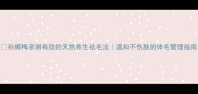 图片 🌿孙娜梅亲测有效的天然养生祛毛法｜温和不伤肤的体毛管理指南