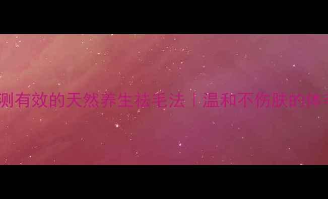 图片 🌿孙娜梅亲测有效的天然养生祛毛法｜温和不伤肤的体毛管理指南1